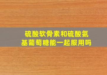 硫酸软骨素和硫酸氨基葡萄糖能一起服用吗