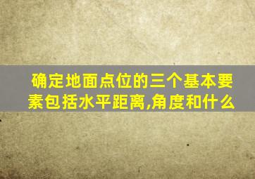 确定地面点位的三个基本要素包括水平距离,角度和什么