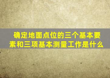 确定地面点位的三个基本要素和三项基本测量工作是什么