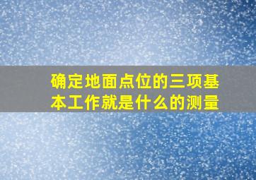 确定地面点位的三项基本工作就是什么的测量