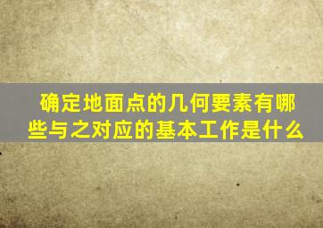 确定地面点的几何要素有哪些与之对应的基本工作是什么