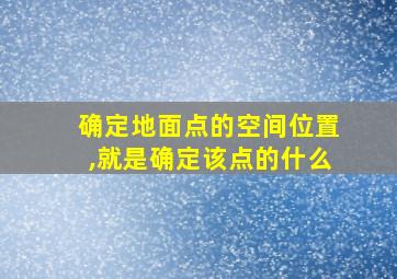 确定地面点的空间位置,就是确定该点的什么