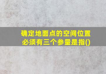 确定地面点的空间位置必须有三个参量是指()