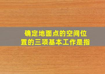 确定地面点的空间位置的三项基本工作是指