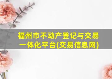 福州市不动产登记与交易一体化平台(交易信息网)