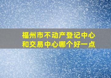 福州市不动产登记中心和交易中心哪个好一点