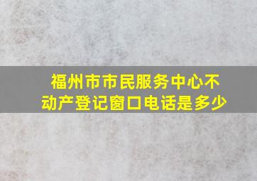 福州市市民服务中心不动产登记窗口电话是多少