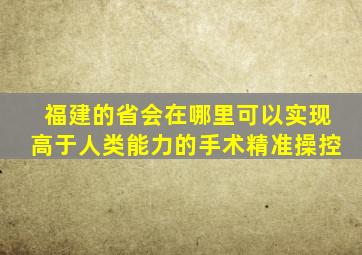 福建的省会在哪里可以实现高于人类能力的手术精准操控