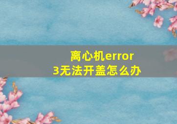 离心机error3无法开盖怎么办