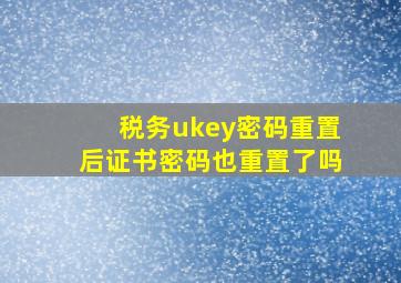 税务ukey密码重置后证书密码也重置了吗