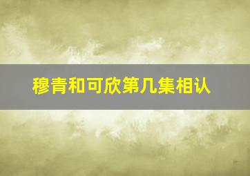 穆青和可欣第几集相认