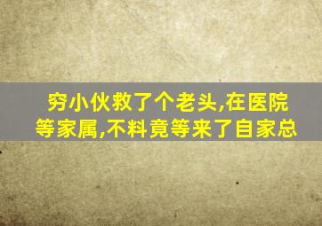 穷小伙救了个老头,在医院等家属,不料竟等来了自家总