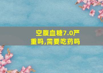 空腹血糖7.0严重吗,需要吃药吗