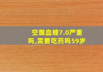 空腹血糖7.0严重吗,需要吃药吗59岁