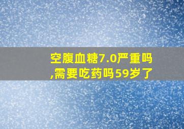 空腹血糖7.0严重吗,需要吃药吗59岁了