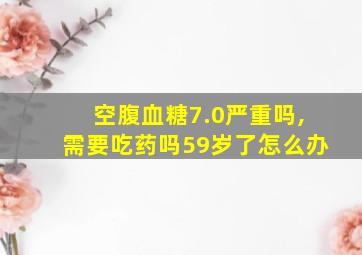 空腹血糖7.0严重吗,需要吃药吗59岁了怎么办