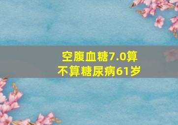 空腹血糖7.0算不算糖尿病61岁