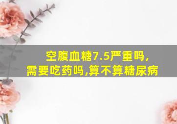 空腹血糖7.5严重吗,需要吃药吗,算不算糖尿病