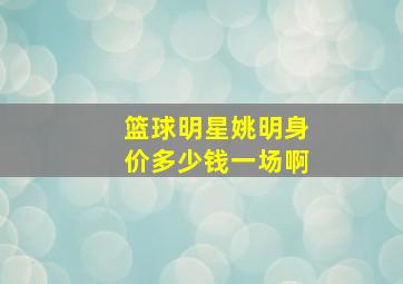 篮球明星姚明身价多少钱一场啊