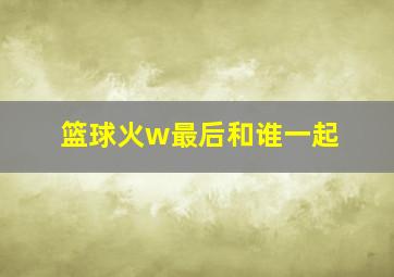 篮球火w最后和谁一起