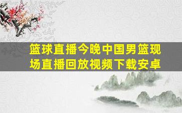 篮球直播今晚中国男篮现场直播回放视频下载安卓