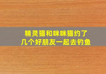 精灵猫和咪咪猫约了几个好朋友一起去钓鱼