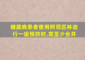 糖尿病患者使用阿司匹林进行一级预防时,需至少合并