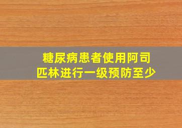 糖尿病患者使用阿司匹林进行一级预防至少