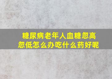 糖尿病老年人血糖忽高忽低怎么办吃什么药好呢