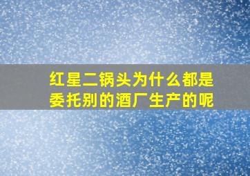 红星二锅头为什么都是委托别的酒厂生产的呢