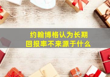 约翰博格认为长期回报率不来源于什么