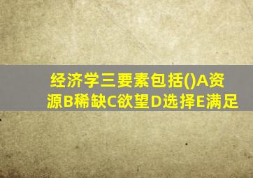 经济学三要素包括()A资源B稀缺C欲望D选择E满足