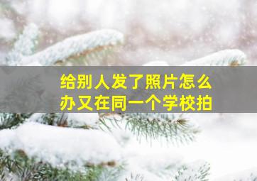 给别人发了照片怎么办又在同一个学校拍