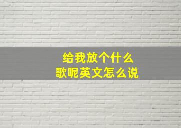 给我放个什么歌呢英文怎么说