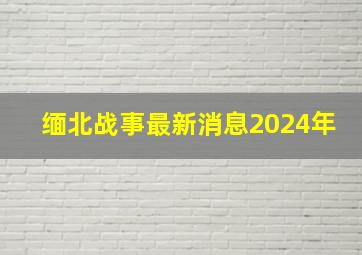 缅北战事最新消息2024年