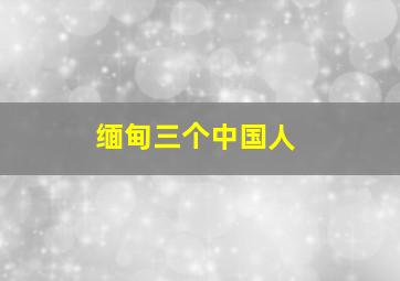 缅甸三个中国人