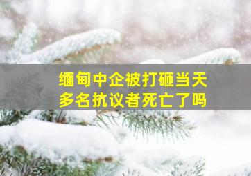 缅甸中企被打砸当天多名抗议者死亡了吗