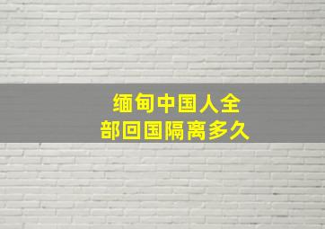 缅甸中国人全部回国隔离多久