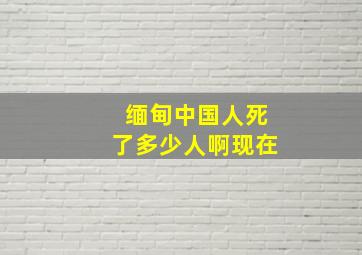 缅甸中国人死了多少人啊现在