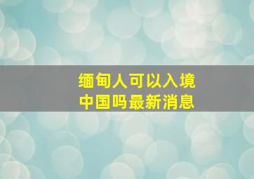 缅甸人可以入境中国吗最新消息