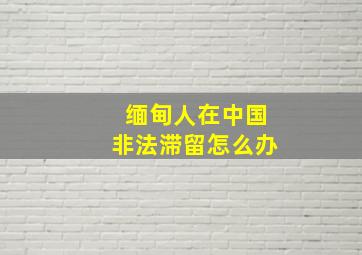 缅甸人在中国非法滞留怎么办