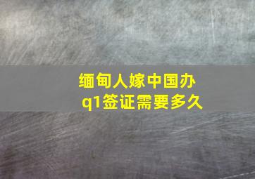 缅甸人嫁中国办q1签证需要多久