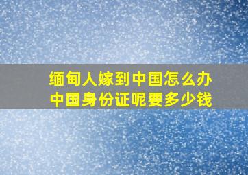 缅甸人嫁到中国怎么办中国身份证呢要多少钱