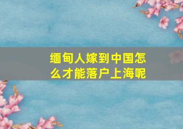 缅甸人嫁到中国怎么才能落户上海呢