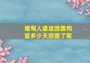 缅甸人遣送回国拘留多少天回国了呢