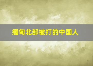 缅甸北部被打的中国人