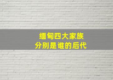 缅甸四大家族分别是谁的后代