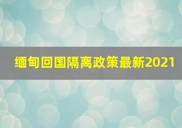 缅甸回国隔离政策最新2021