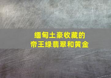 缅甸土豪收藏的帝王绿翡翠和黄金