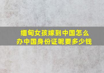 缅甸女孩嫁到中国怎么办中国身份证呢要多少钱